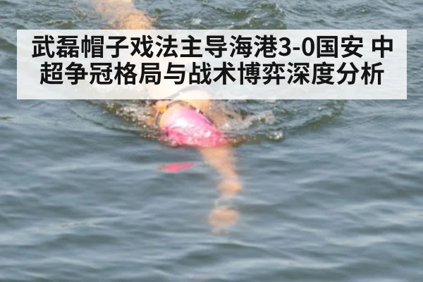 武磊帽子戏法主导海港3-0国安 中超争冠格局与战术博弈深度分析