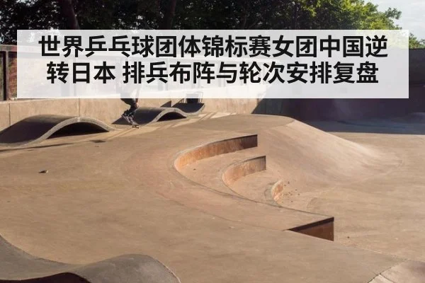世界乒乓球团体锦标赛女团中国逆转日本 排兵布阵与轮次安排复盘